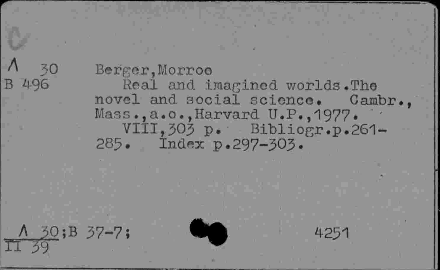 ﻿A 50
B 496
Berger,Morroo
Real and imagined worlds.The novel and social science* Gambr., Massa.oHarvard U.P.,1977•
VIII,505 p.	Bibliogr.p.261-
285* Index p.297-505.
A 50;B
H 59
37-7;
4251